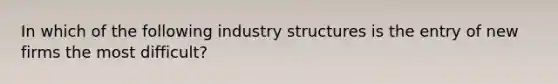 In which of the following industry structures is the entry of new firms the most difficult?