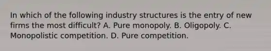 In which of the following industry structures is the entry of new firms the most difficult? A. Pure monopoly. B. Oligopoly. C. Monopolistic competition. D. Pure competition.