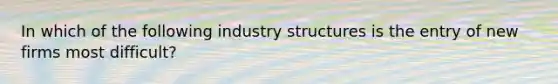 In which of the following industry structures is the entry of new firms most difficult?