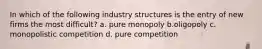 In which of the following industry structures is the entry of new firms the most difficult? a. pure monopoly b.oligopoly c. monopolistic competition d. pure competition