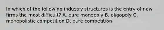 In which of the following industry structures is the entry of new firms the most difficult? A. pure monopoly B. oligopoly C. monopolistic competition D. pure competition