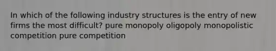 In which of the following industry structures is the entry of new firms the most difficult? pure monopoly oligopoly monopolistic competition pure competition