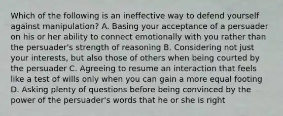 Which of the following is an ineffective way to defend yourself against manipulation? A. Basing your acceptance of a persuader on his or her ability to connect emotionally with you rather than the persuader's strength of reasoning B. Considering not just your interests, but also those of others when being courted by the persuader C. Agreeing to resume an interaction that feels like a test of wills only when you can gain a more equal footing D. Asking plenty of questions before being convinced by the power of the persuader's words that he or she is right