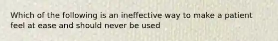 Which of the following is an ineffective way to make a patient feel at ease and should never be used