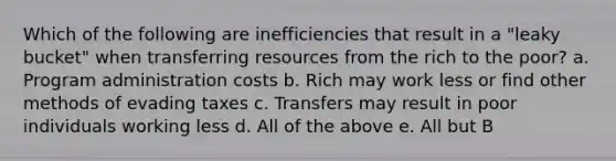 Which of the following are inefficiencies that result in a "leaky bucket" when transferring resources from the rich to the poor? a. Program administration costs b. Rich may work less or find other methods of evading taxes c. Transfers may result in poor individuals working less d. All of the above e. All but B