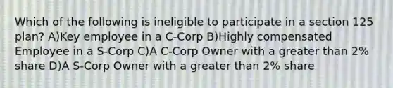 Which of the following is ineligible to participate in a section 125 plan? A)Key employee in a C-Corp B)Highly compensated Employee in a S-Corp C)A C-Corp Owner with a greater than 2% share D)A S-Corp Owner with a greater than 2% share