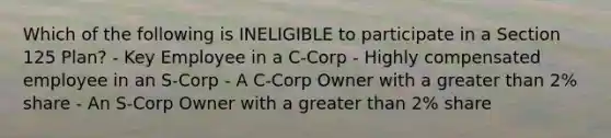 Which of the following is INELIGIBLE to participate in a Section 125 Plan? - Key Employee in a C-Corp - Highly compensated employee in an S-Corp - A C-Corp Owner with a <a href='https://www.questionai.com/knowledge/ktgHnBD4o3-greater-than' class='anchor-knowledge'>greater than</a> 2% share - An S-Corp Owner with a greater than 2% share