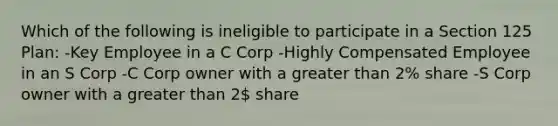 Which of the following is ineligible to participate in a Section 125 Plan: -Key Employee in a C Corp -Highly Compensated Employee in an S Corp -C Corp owner with a greater than 2% share -S Corp owner with a greater than 2 share