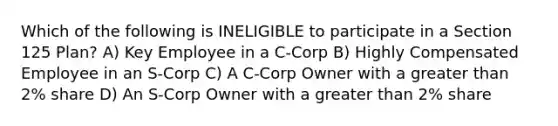 Which of the following is INELIGIBLE to participate in a Section 125 Plan? A) Key Employee in a C-Corp B) Highly Compensated Employee in an S-Corp C) A C-Corp Owner with a greater than 2% share D) An S-Corp Owner with a greater than 2% share