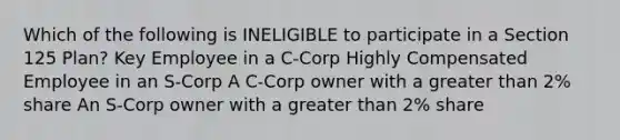 Which of the following is INELIGIBLE to participate in a Section 125 Plan? Key Employee in a C-Corp Highly Compensated Employee in an S-Corp A C-Corp owner with a greater than 2% share An S-Corp owner with a greater than 2% share