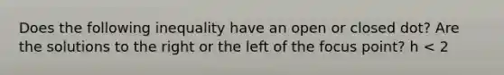 Does the following inequality have an open or closed dot? Are the solutions to the right or the left of the focus point? h < 2