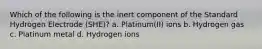 Which of the following is the inert component of the Standard Hydrogen Electrode (SHE)? a. Platinum(II) ions b. Hydrogen gas c. Platinum metal d. Hydrogen ions