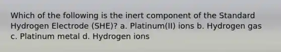 Which of the following is the inert component of the Standard Hydrogen Electrode (SHE)? a. Platinum(II) ions b. Hydrogen gas c. Platinum metal d. Hydrogen ions