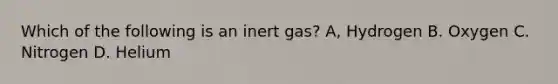 Which of the following is an inert gas? A, Hydrogen B. Oxygen C. Nitrogen D. Helium