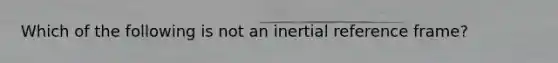 Which of the following is not an inertial reference frame?