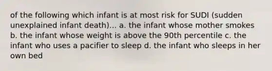 of the following which infant is at most risk for SUDI (sudden unexplained infant death)... a. the infant whose mother smokes b. the infant whose weight is above the 90th percentile c. the infant who uses a pacifier to sleep d. the infant who sleeps in her own bed