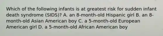 Which of the following infants is at greatest risk for sudden infant death syndrome (SIDS)? A. an 8-month-old Hispanic girl B. an 8-month-old Asian American boy C. a 5-month-old European American girl D. a 5-month-old African American boy