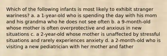 Which of the following infants is most likely to exhibit stranger wariness? a. a 1-year-old who is spending the day with his mom and his grandma who he does not see often b. a 9-month-old whose mother is often overprotective and anxious in new situations c. a 2-year-old whose mother is unaffected by stressful situations and rarely experiences anxiety d. a 2-month-old who is visiting a new pediatrician with her mother and father