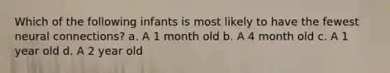 Which of the following infants is most likely to have the fewest neural connections? a. A 1 month old b. A 4 month old c. A 1 year old d. A 2 year old