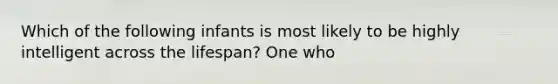 Which of the following infants is most likely to be highly intelligent across the lifespan? One who