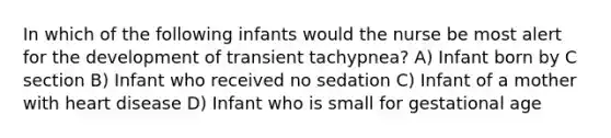 In which of the following infants would the nurse be most alert for the development of transient tachypnea? A) Infant born by C section B) Infant who received no sedation C) Infant of a mother with heart disease D) Infant who is small for gestational age