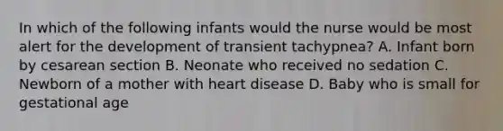 In which of the following infants would the nurse would be most alert for the development of transient tachypnea? A. Infant born by cesarean section B. Neonate who received no sedation C. Newborn of a mother with heart disease D. Baby who is small for gestational age