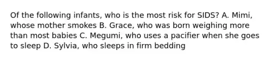 Of the following infants, who is the most risk for SIDS? A. Mimi, whose mother smokes B. Grace, who was born weighing more than most babies C. Megumi, who uses a pacifier when she goes to sleep D. Sylvia, who sleeps in firm bedding