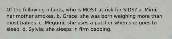 Of the following infants, who is MOST at risk for SIDS? a. Mimi; her mother smokes. b. Grace: she was born weighing more than most babies. c. Megumi; she uses a pacifier when she goes to sleep. d. Sylvia; she sleeps in firm bedding.