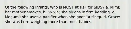 Of the following infants, who is MOST at risk for SIDS? a. Mimi; her mother smokes. b. Sylvia; she sleeps in firm bedding. c. Megumi; she uses a pacifier when she goes to sleep. d. Grace: she was born weighing more than most babies.