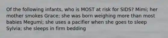 Of the following infants, who is MOST at risk for SIDS? Mimi; her mother smokes Grace; she was born weighing more than most babies Megumi; she uses a pacifier when she goes to sleep Sylvia; she sleeps in firm bedding