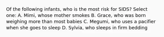 Of the following infants, who is the most risk for SIDS? Select one: A. Mimi, whose mother smokes B. Grace, who was born weighing more than most babies C. Megumi, who uses a pacifier when she goes to sleep D. Sylvia, who sleeps in firm bedding