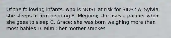 Of the following infants, who is MOST at risk for SIDS? A. Sylvia; she sleeps in firm bedding B. Megumi; she uses a pacifier when she goes to sleep C. Grace; she was born weighing more than most babies D. Mimi; her mother smokes