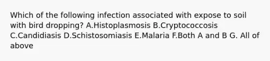 Which of the following infection associated with expose to soil with bird dropping? A.Histoplasmosis B.Cryptococcosis C.Candidiasis D.Schistosomiasis E.Malaria F.Both A and B G. All of above