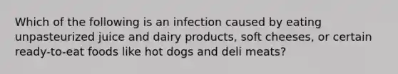 Which of the following is an infection caused by eating unpasteurized juice and dairy products, soft cheeses, or certain ready-to-eat foods like hot dogs and deli meats?