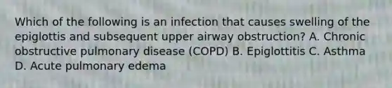 Which of the following is an infection that causes swelling of the epiglottis and subsequent upper airway​ obstruction? A. Chronic obstructive pulmonary disease​ (COPD) B. Epiglottitis C. Asthma D. Acute pulmonary edema