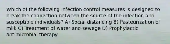 Which of the following infection control measures is designed to break the connection between the source of the infection and susceptible individuals? A) Social distancing B) Pasteurization of milk C) Treatment of water and sewage D) Prophylactic antimicrobial therapy