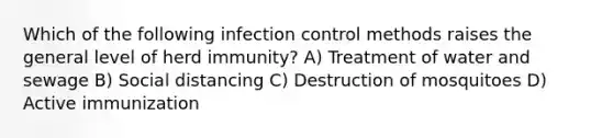 Which of the following infection control methods raises the general level of herd immunity? A) Treatment of water and sewage B) Social distancing C) Destruction of mosquitoes D) Active immunization