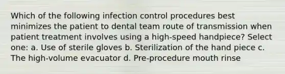 Which of the following infection control procedures best minimizes the patient to dental team route of transmission when patient treatment involves using a high-speed handpiece? Select one: a. Use of sterile gloves b. Sterilization of the hand piece c. The high-volume evacuator d. Pre-procedure mouth rinse