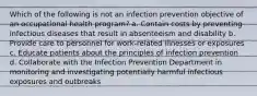 Which of the following is not an infection prevention objective of an occupational health program? a. Contain costs by preventing infectious diseases that result in absenteeism and disability b. Provide care to personnel for work-related illnesses or exposures c. Educate patients about the principles of infection prevention d. Collaborate with the Infection Prevention Department in monitoring and investigating potentially harmful infectious exposures and outbreaks