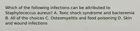 Which of the following infections can be attributed to Staphylococcus aureus? A. Toxic shock syndrome and bacteremia B. All of the choices C. Osteomyelitis and food poisoning D. Skin and wound infections