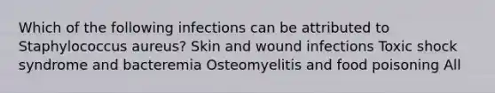 Which of the following infections can be attributed to Staphylococcus aureus? Skin and wound infections Toxic shock syndrome and bacteremia Osteomyelitis and food poisoning All