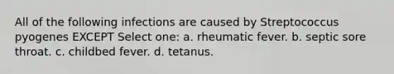 All of the following infections are caused by Streptococcus pyogenes EXCEPT Select one: a. rheumatic fever. b. septic sore throat. c. childbed fever. d. tetanus.