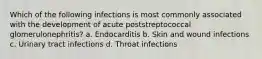 Which of the following infections is most commonly associated with the development of acute poststreptococcal glomerulonephritis? a. Endocarditis b. Skin and wound infections c. Urinary tract infections d. Throat infections