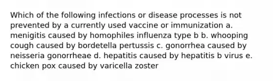 Which of the following infections or disease processes is not prevented by a currently used vaccine or immunization a. menigitis caused by homophiles influenza type b b. whooping cough caused by bordetella pertussis c. gonorrhea caused by neisseria gonorrheae d. hepatitis caused by hepatitis b virus e. chicken pox caused by varicella zoster