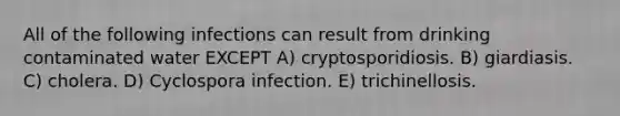 All of the following infections can result from drinking contaminated water EXCEPT A) cryptosporidiosis. B) giardiasis. C) cholera. D) Cyclospora infection. E) trichinellosis.