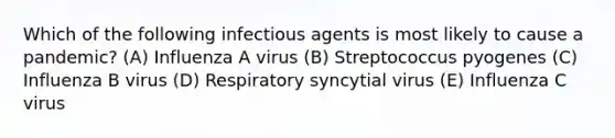 Which of the following infectious agents is most likely to cause a pandemic? (A) Influenza A virus (B) Streptococcus pyogenes (C) Influenza B virus (D) Respiratory syncytial virus (E) Influenza C virus