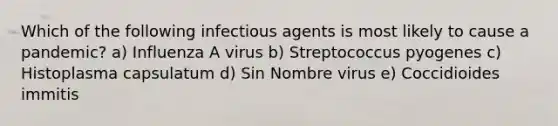 Which of the following infectious agents is most likely to cause a pandemic? a) Influenza A virus b) Streptococcus pyogenes c) Histoplasma capsulatum d) Sin Nombre virus e) Coccidioides immitis