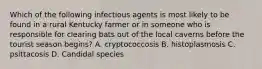 Which of the following infectious agents is most likely to be found in a rural Kentucky farmer or in someone who is responsible for clearing bats out of the local caverns before the tourist season begins? A. cryptococcosis B. histoplasmosis C. psittacosis D. Candidal species