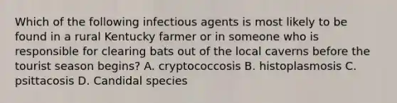 Which of the following infectious agents is most likely to be found in a rural Kentucky farmer or in someone who is responsible for clearing bats out of the local caverns before the tourist season begins? A. cryptococcosis B. histoplasmosis C. psittacosis D. Candidal species