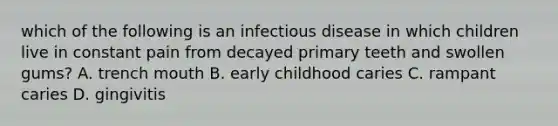 which of the following is an infectious disease in which children live in constant pain from decayed primary teeth and swollen gums? A. trench mouth B. early childhood caries C. rampant caries D. gingivitis